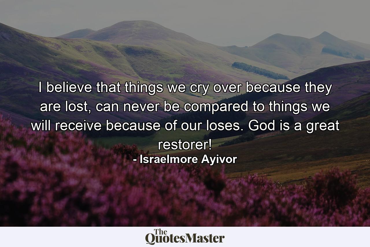 I believe that things we cry over because they are lost, can never be compared to things we will receive because of our loses. God is a great restorer! - Quote by Israelmore Ayivor