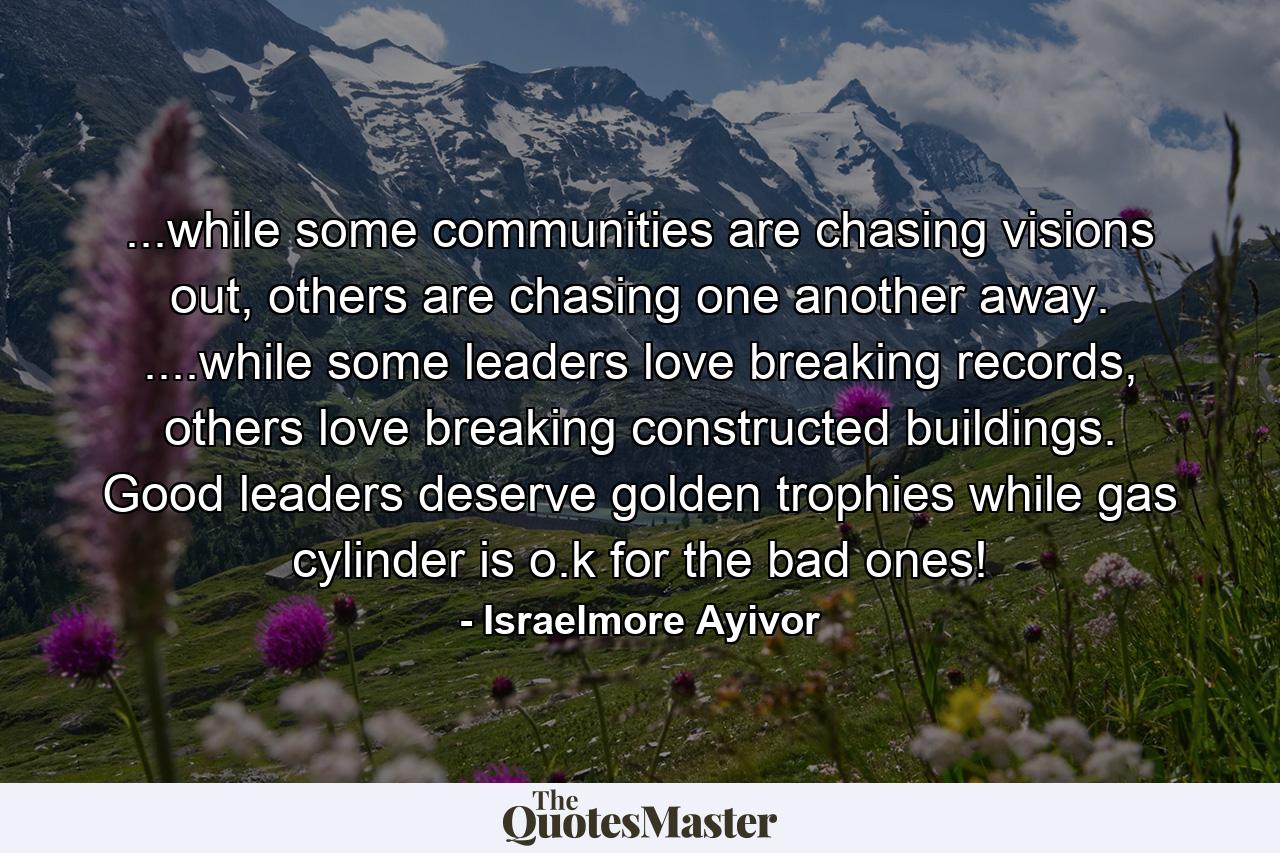 ...while some communities are chasing visions out, others are chasing one another away. ....while some leaders love breaking records, others love breaking constructed buildings. Good leaders deserve golden trophies while gas cylinder is o.k for the bad ones! - Quote by Israelmore Ayivor