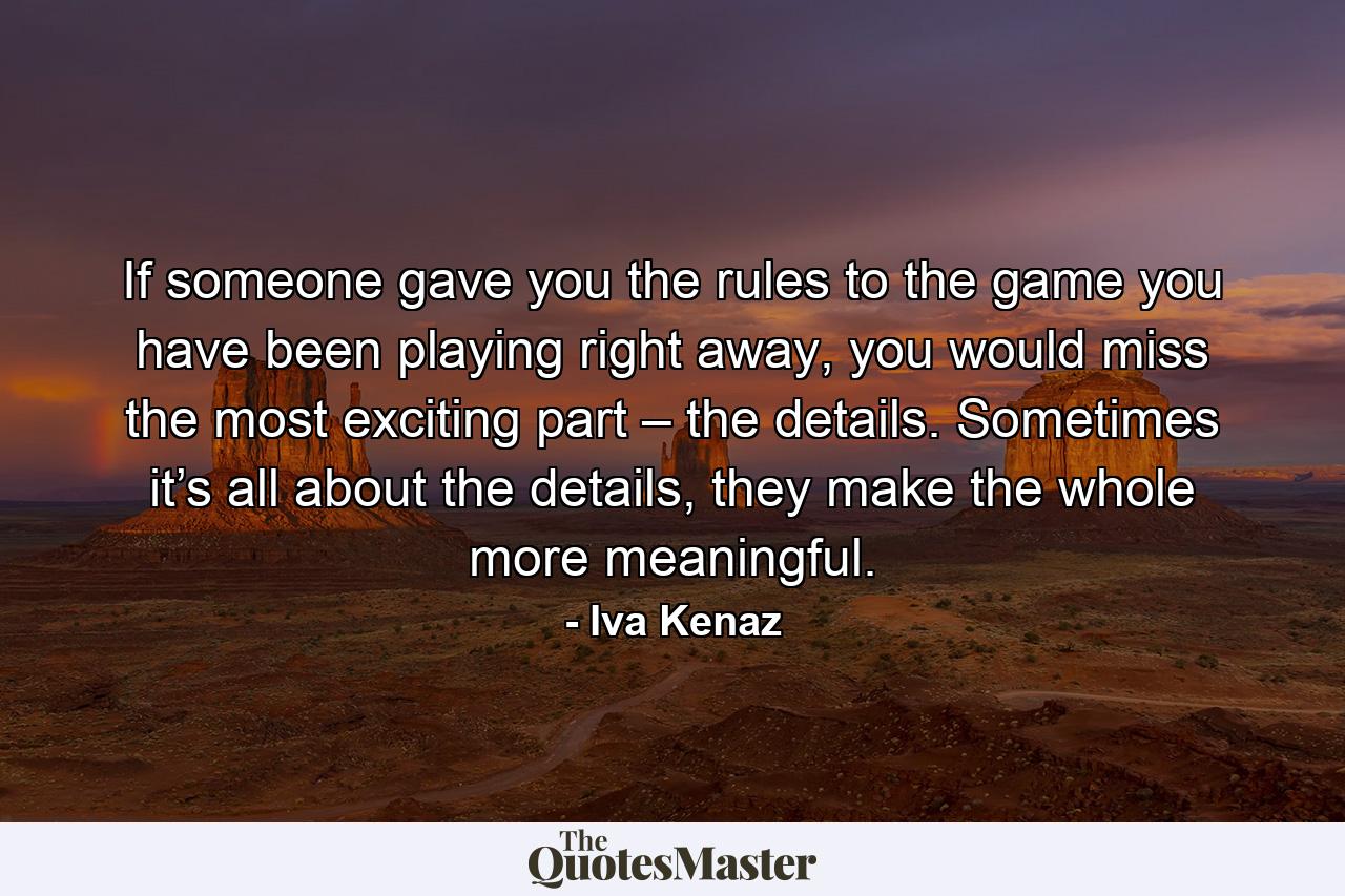 If someone gave you the rules to the game you have been playing right away, you would miss the most exciting part – the details. Sometimes it’s all about the details, they make the whole more meaningful. - Quote by Iva Kenaz