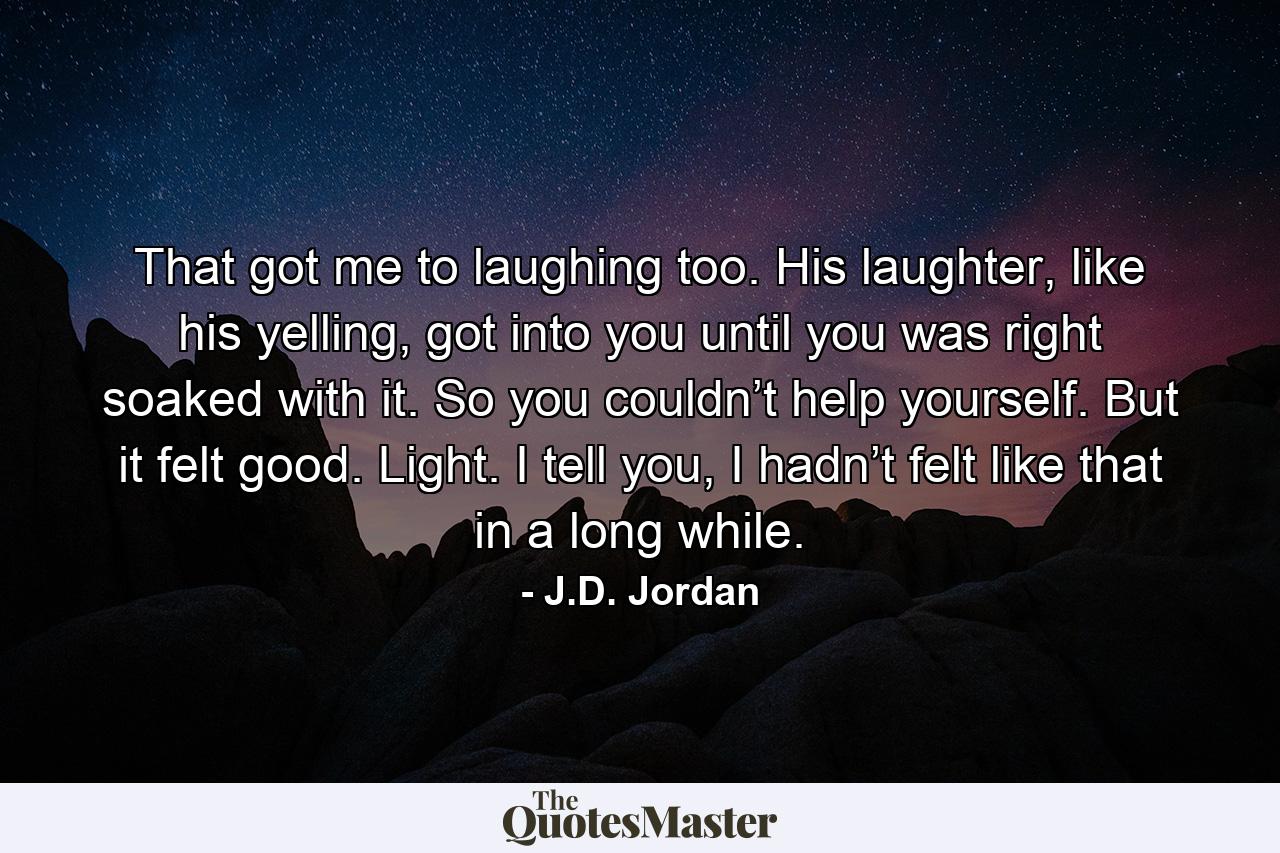 That got me to laughing too. His laughter, like his yelling, got into you until you was right soaked with it. So you couldn’t help yourself. But it felt good. Light. I tell you, I hadn’t felt like that in a long while. - Quote by J.D. Jordan