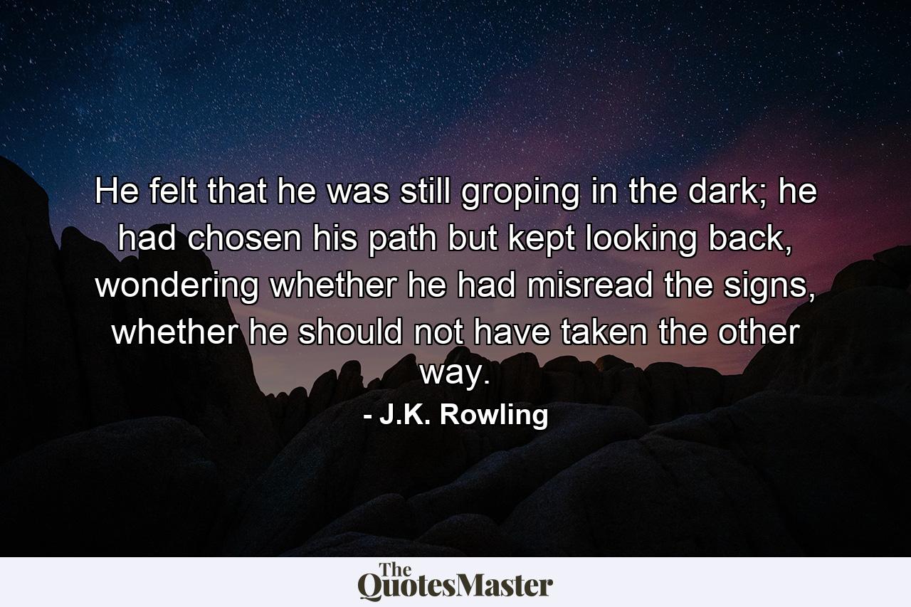 He felt that he was still groping in the dark; he had chosen his path but kept looking back, wondering whether he had misread the signs, whether he should not have taken the other way. - Quote by J.K. Rowling