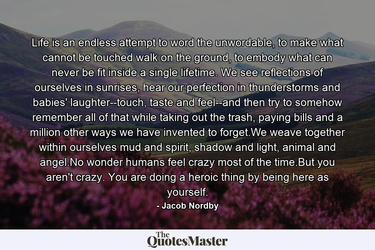 Life is an endless attempt to word the unwordable, to make what cannot be touched walk on the ground, to embody what can never be fit inside a single lifetime. We see reflections of ourselves in sunrises, hear our perfection in thunderstorms and babies' laughter--touch, taste and feel--and then try to somehow remember all of that while taking out the trash, paying bills and a million other ways we have invented to forget.We weave together within ourselves mud and spirit, shadow and light, animal and angel.No wonder humans feel crazy most of the time.But you aren't crazy. You are doing a heroic thing by being here as yourself. - Quote by Jacob Nordby