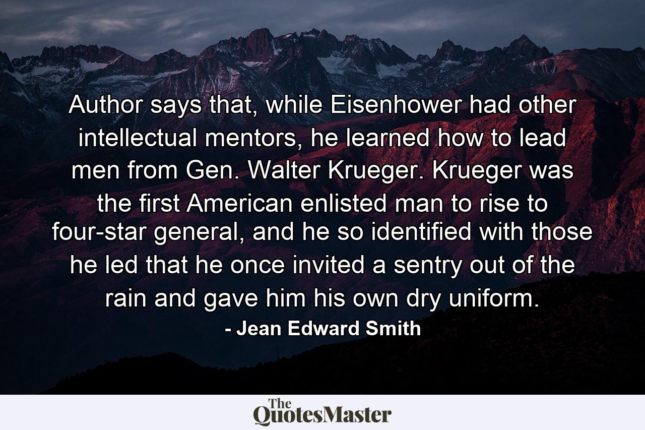 Author says that, while Eisenhower had other intellectual mentors, he learned how to lead men from Gen. Walter Krueger. Krueger was the first American enlisted man to rise to four-star general, and he so identified with those he led that he once invited a sentry out of the rain and gave him his own dry uniform. - Quote by Jean Edward Smith