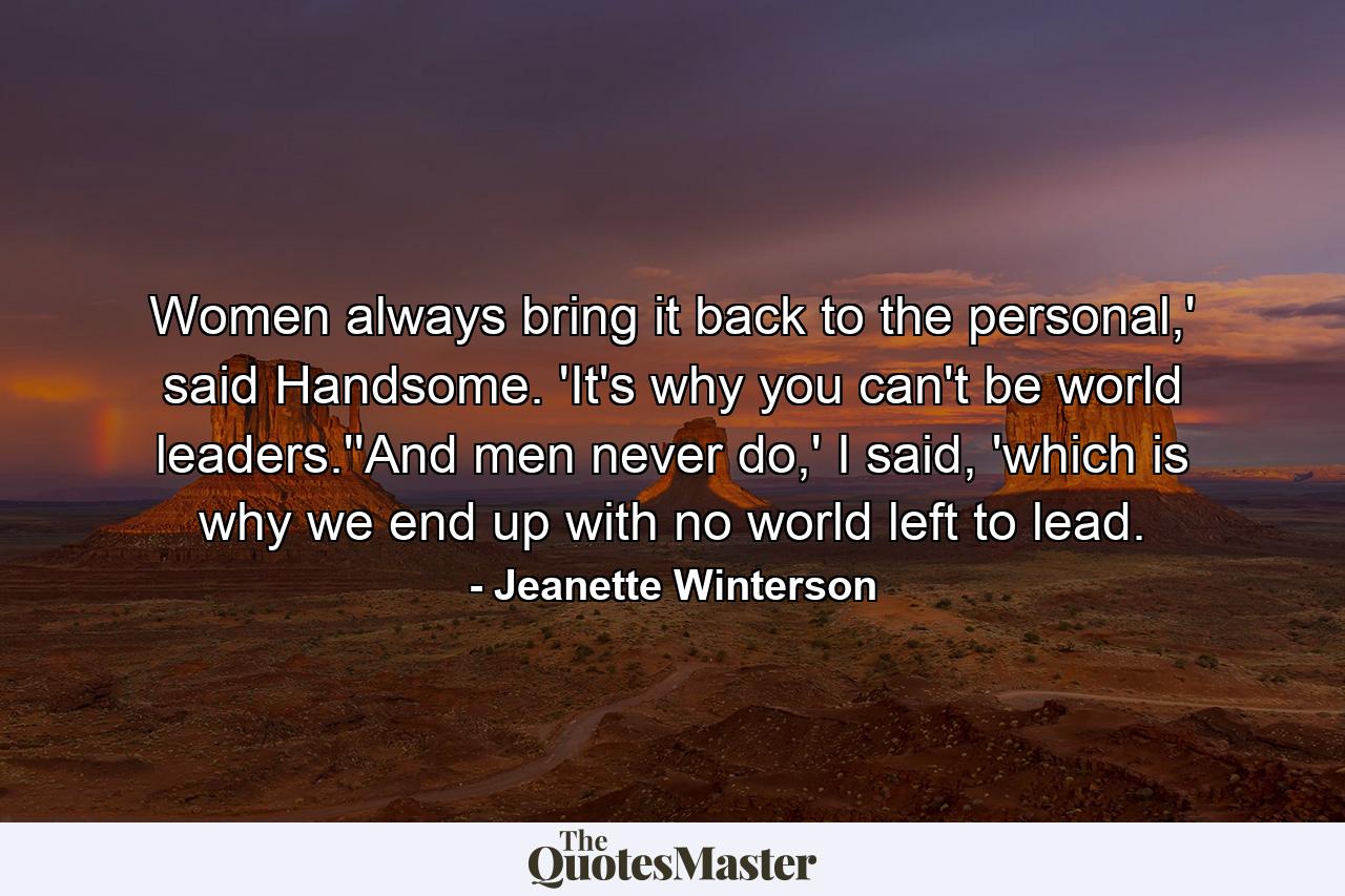 Women always bring it back to the personal,' said Handsome. 'It's why you can't be world leaders.''And men never do,' I said, 'which is why we end up with no world left to lead. - Quote by Jeanette Winterson