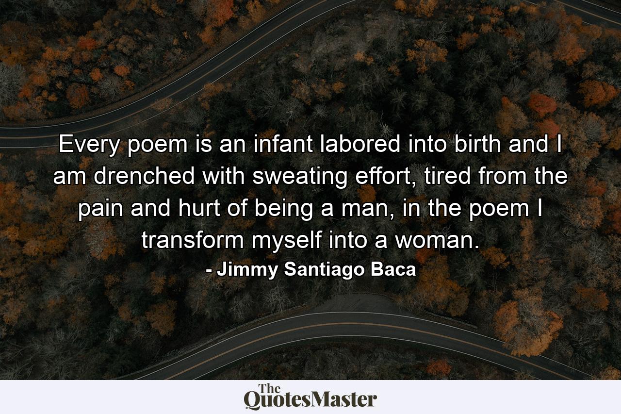 Every poem is an infant labored into birth and I am drenched with sweating effort, tired from the pain and hurt of being a man, in the poem I transform myself into a woman. - Quote by Jimmy Santiago Baca