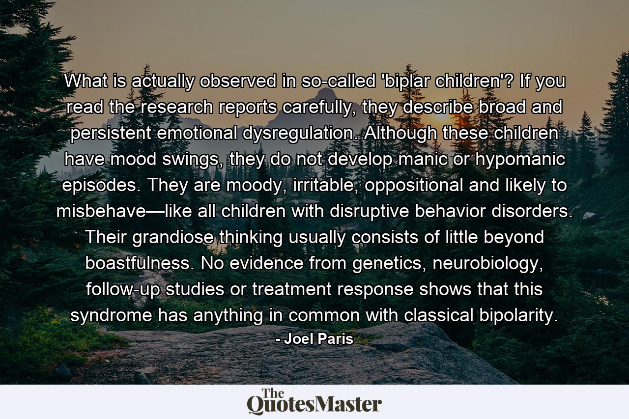 What is actually observed in so-called 'biplar children'? If you read the research reports carefully, they describe broad and persistent emotional dysregulation. Although these children have mood swings, they do not develop manic or hypomanic episodes. They are moody, irritable, oppositional and likely to misbehave—like all children with disruptive behavior disorders. Their grandiose thinking usually consists of little beyond boastfulness. No evidence from genetics, neurobiology, follow-up studies or treatment response shows that this syndrome has anything in common with classical bipolarity. - Quote by Joel Paris