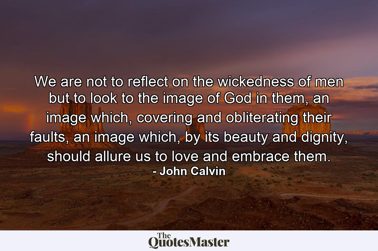 We are not to reflect on the wickedness of men but to look to the image of God in them, an image which, covering and obliterating their faults, an image which, by its beauty and dignity, should allure us to love and embrace them. - Quote by John Calvin