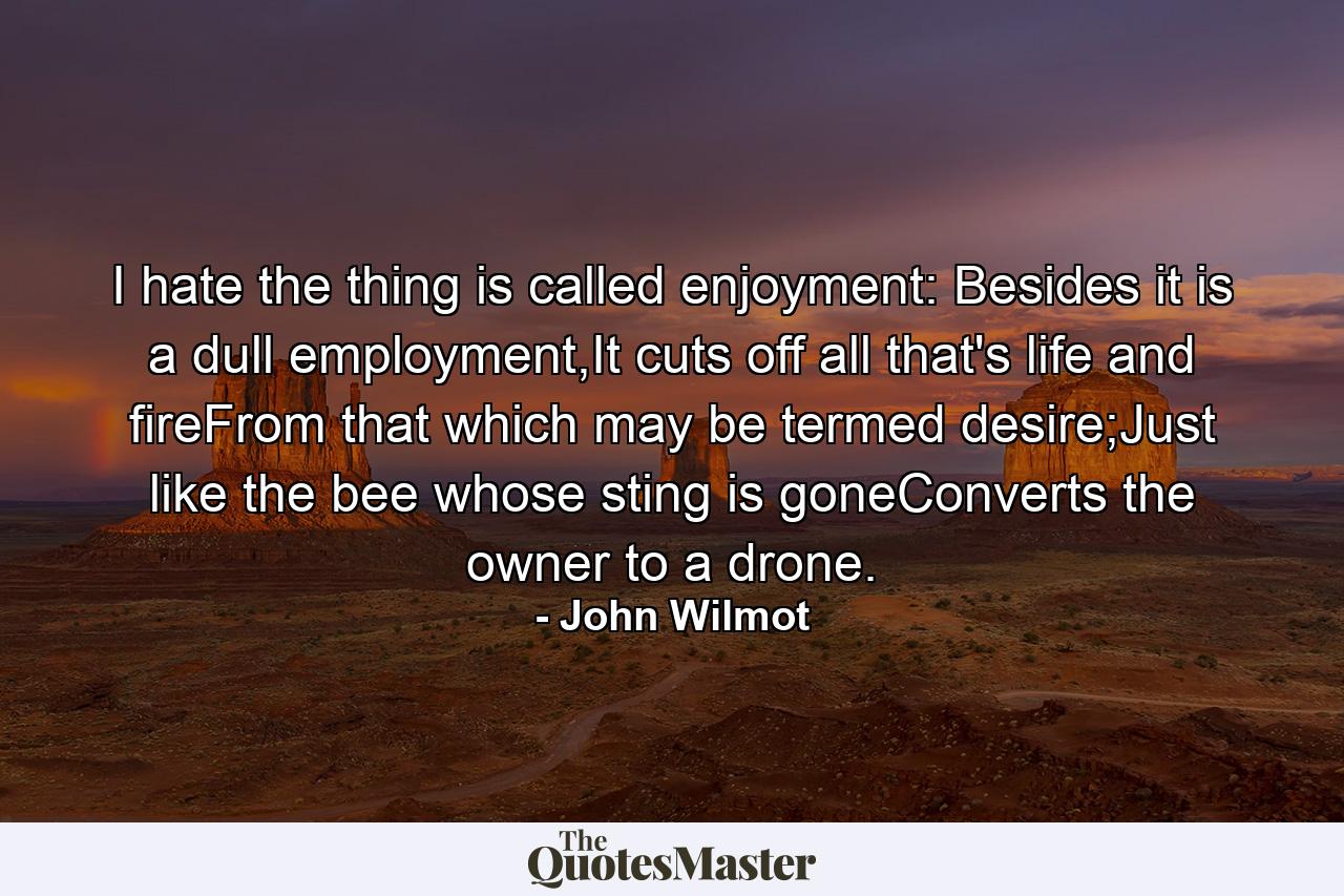 I hate the thing is called enjoyment: Besides it is a dull employment,It cuts off all that's life and fireFrom that which may be termed desire;Just like the bee whose sting is goneConverts the owner to a drone. - Quote by John Wilmot