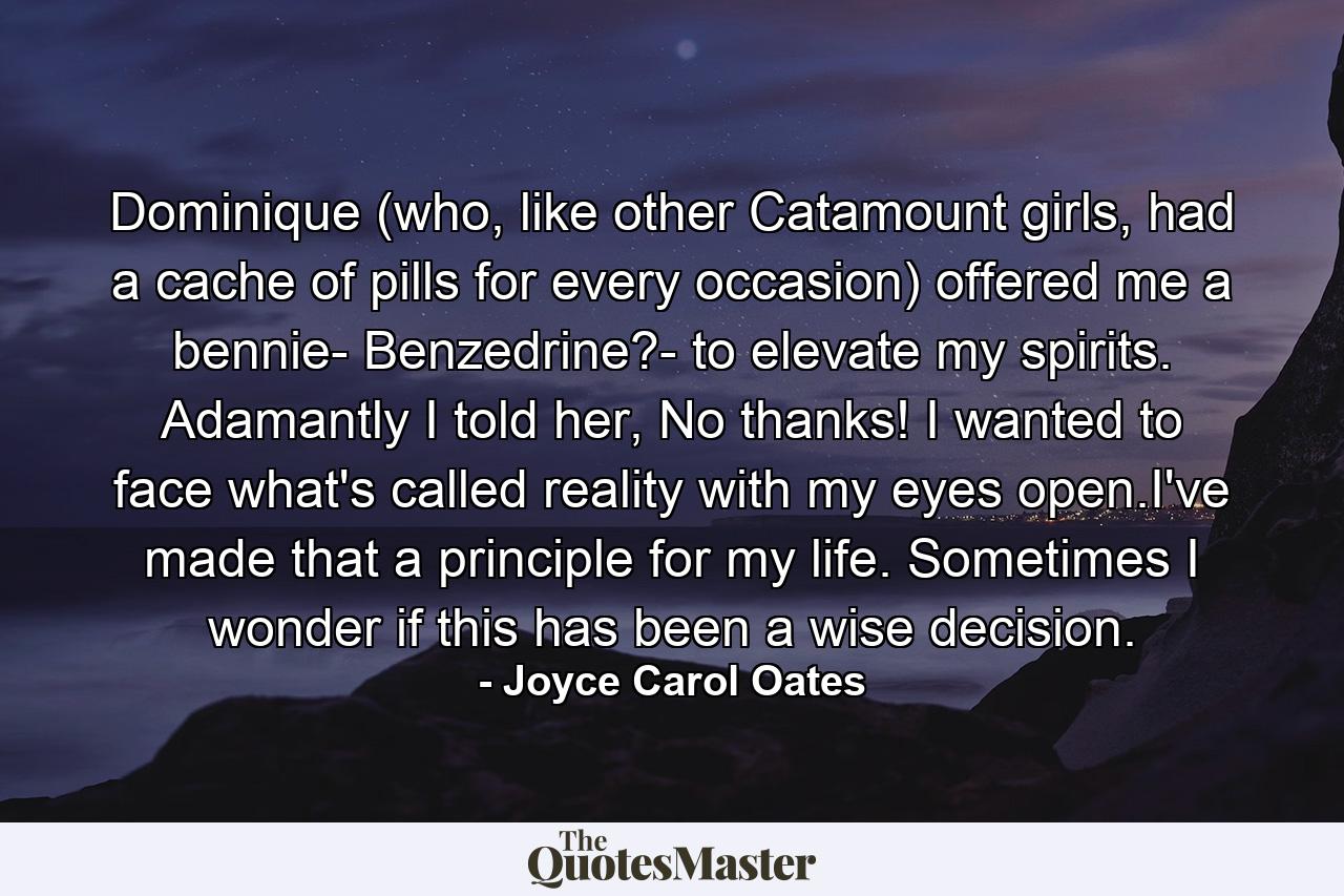 Dominique (who, like other Catamount girls, had a cache of pills for every occasion) offered me a bennie- Benzedrine?- to elevate my spirits. Adamantly I told her, No thanks! I wanted to face what's called reality with my eyes open.I've made that a principle for my life. Sometimes I wonder if this has been a wise decision. - Quote by Joyce Carol Oates