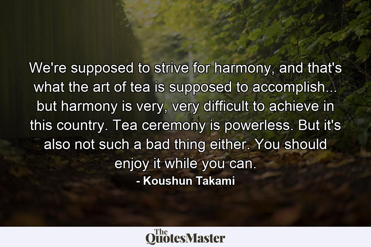 We're supposed to strive for harmony, and that's what the art of tea is supposed to accomplish... but harmony is very, very difficult to achieve in this country. Tea ceremony is powerless. But it's also not such a bad thing either. You should enjoy it while you can. - Quote by Koushun Takami