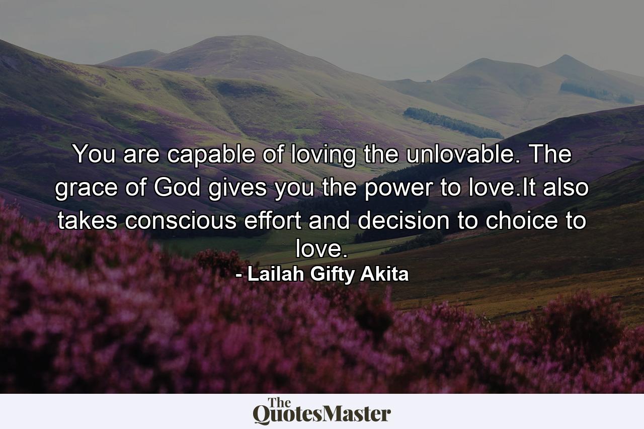 You are capable of loving the unlovable. The grace of God gives you the power to love.It also takes conscious effort and decision to choice to love. - Quote by Lailah Gifty Akita