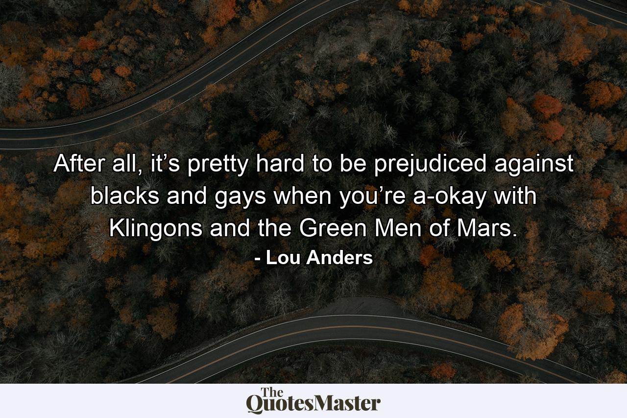 After all, it’s pretty hard to be prejudiced against blacks and gays when you’re a-okay with Klingons and the Green Men of Mars. - Quote by Lou Anders