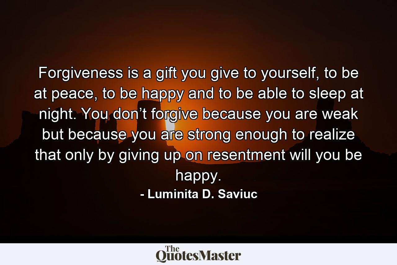 Forgiveness is a gift you give to yourself, to be at peace, to be happy and to be able to sleep at night. You don’t forgive because you are weak but because you are strong enough to realize that only by giving up on resentment will you be happy. - Quote by Luminita D. Saviuc