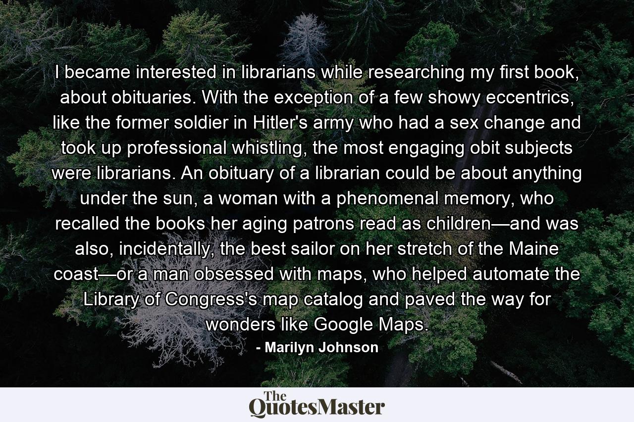 I became interested in librarians while researching my first book, about obituaries. With the exception of a few showy eccentrics, like the former soldier in Hitler's army who had a sex change and took up professional whistling, the most engaging obit subjects were librarians. An obituary of a librarian could be about anything under the sun, a woman with a phenomenal memory, who recalled the books her aging patrons read as children—and was also, incidentally, the best sailor on her stretch of the Maine coast—or a man obsessed with maps, who helped automate the Library of Congress's map catalog and paved the way for wonders like Google Maps. - Quote by Marilyn Johnson