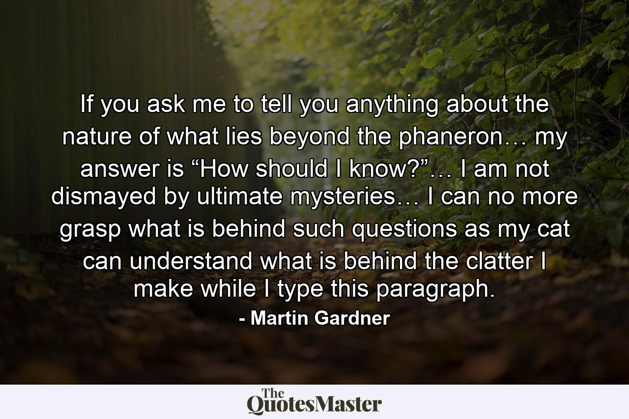 If you ask me to tell you anything about the nature of what lies beyond the phaneron… my answer is “How should I know?”… I am not dismayed by ultimate mysteries… I can no more grasp what is behind such questions as my cat can understand what is behind the clatter I make while I type this paragraph. - Quote by Martin Gardner