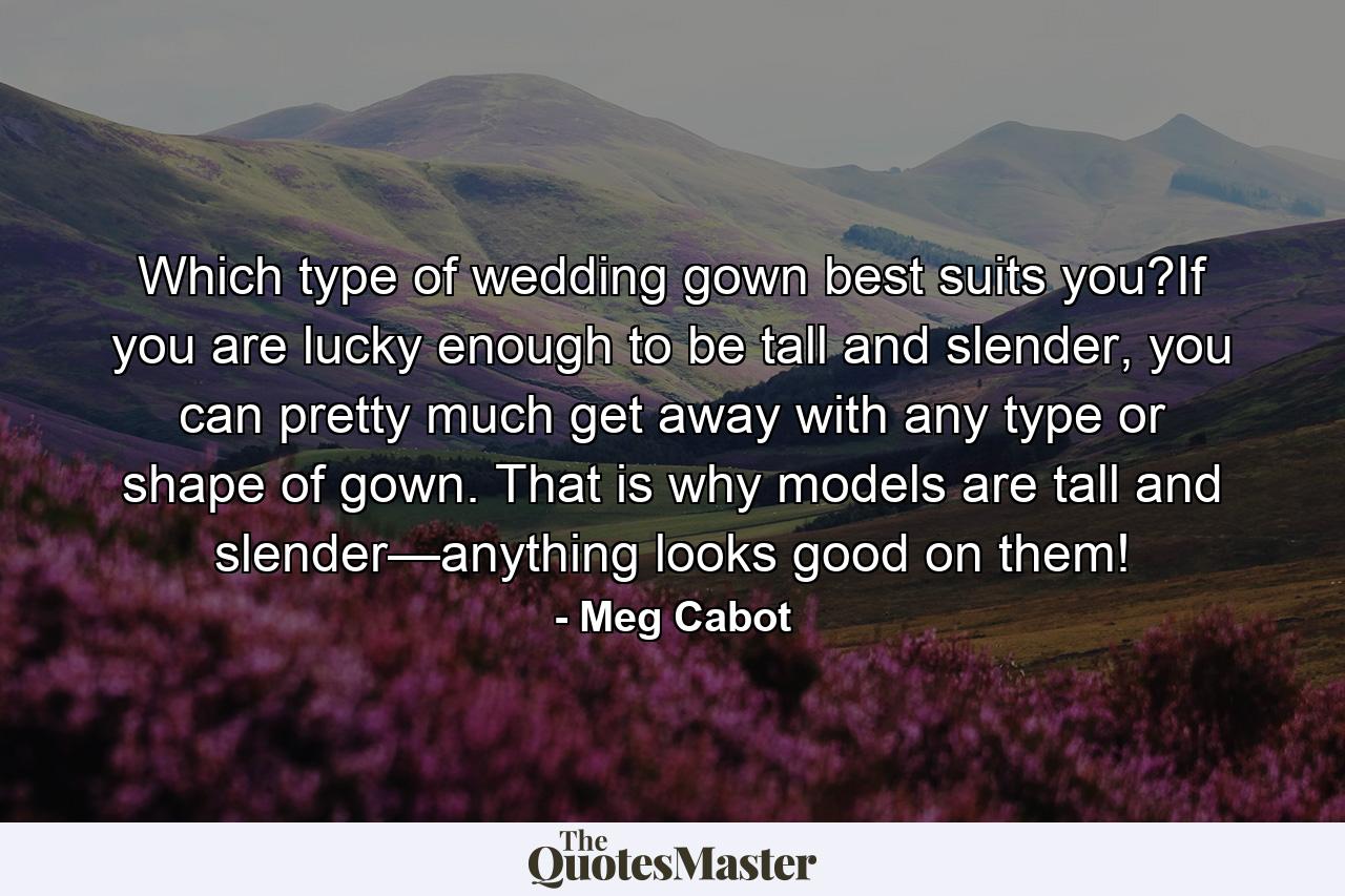 Which type of wedding gown best suits you?If you are lucky enough to be tall and slender, you can pretty much get away with any type or shape of gown. That is why models are tall and slender—anything looks good on them! - Quote by Meg Cabot