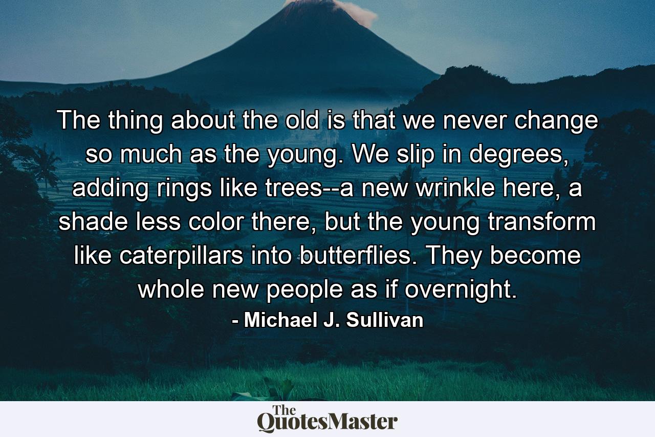 The thing about the old is that we never change so much as the young. We slip in degrees, adding rings like trees--a new wrinkle here, a shade less color there, but the young transform like caterpillars into butterflies. They become whole new people as if overnight. - Quote by Michael J. Sullivan