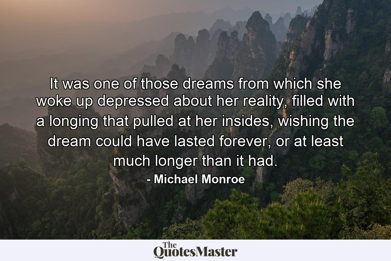 It was one of those dreams from which she woke up depressed about her reality, filled with a longing that pulled at her insides, wishing the dream could have lasted forever, or at least much longer than it had. - Quote by Michael Monroe