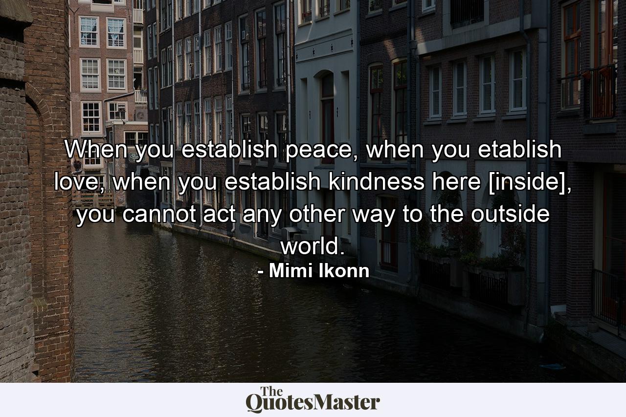 When you establish peace, when you etablish love, when you establish kindness here [inside], you cannot act any other way to the outside world. - Quote by Mimi Ikonn