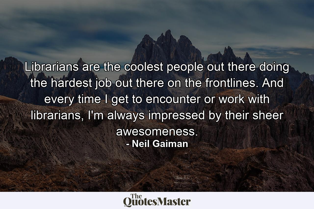 Librarians are the coolest people out there doing the hardest job out there on the frontlines. And every time I get to encounter or work with librarians, I'm always impressed by their sheer awesomeness. - Quote by Neil Gaiman