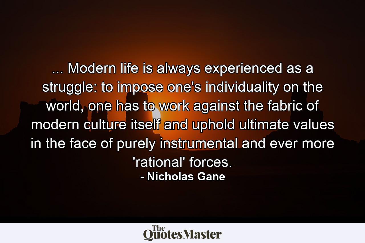 ... Modern life is always experienced as a struggle: to impose one's individuality on the world, one has to work against the fabric of modern culture itself and uphold ultimate values in the face of purely instrumental and ever more 'rational' forces. - Quote by Nicholas Gane