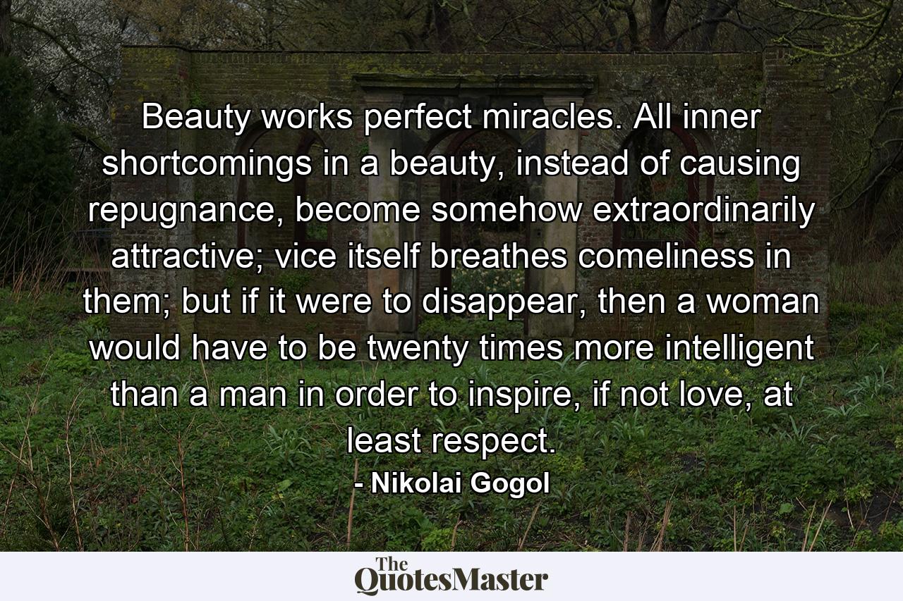 Beauty works perfect miracles. All inner shortcomings in a beauty, instead of causing repugnance, become somehow extraordinarily attractive; vice itself breathes comeliness in them; but if it were to disappear, then a woman would have to be twenty times more intelligent than a man in order to inspire, if not love, at least respect. - Quote by Nikolai Gogol