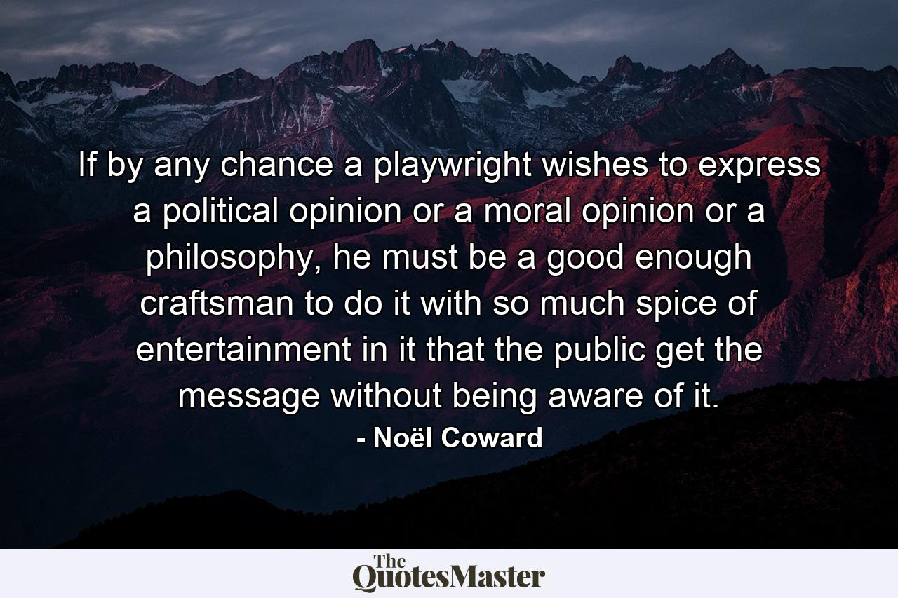 If by any chance a playwright wishes to express a political opinion or a moral opinion or a philosophy, he must be a good enough craftsman to do it with so much spice of entertainment in it that the public get the message without being aware of it. - Quote by Noël Coward