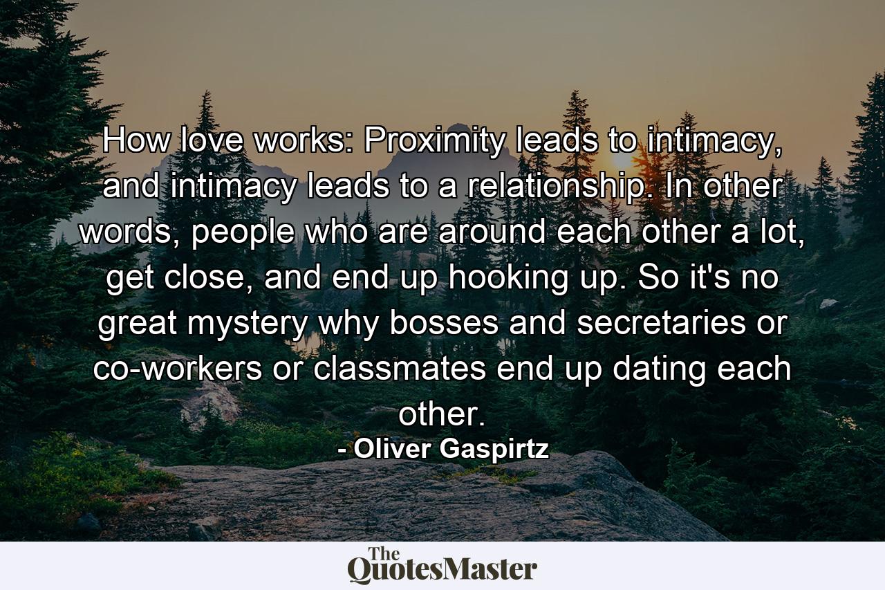 How love works: Proximity leads to intimacy, and intimacy leads to a relationship. In other words, people who are around each other a lot, get close, and end up hooking up. So it's no great mystery why bosses and secretaries or co-workers or classmates end up dating each other. - Quote by Oliver Gaspirtz