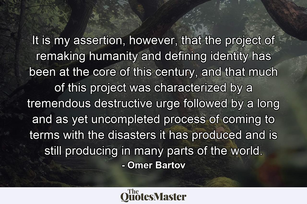 It is my assertion, however, that the project of remaking humanity and defining identity has been at the core of this century, and that much of this project was characterized by a tremendous destructive urge followed by a long and as yet uncompleted process of coming to terms with the disasters it has produced and is still producing in many parts of the world. - Quote by Omer Bartov