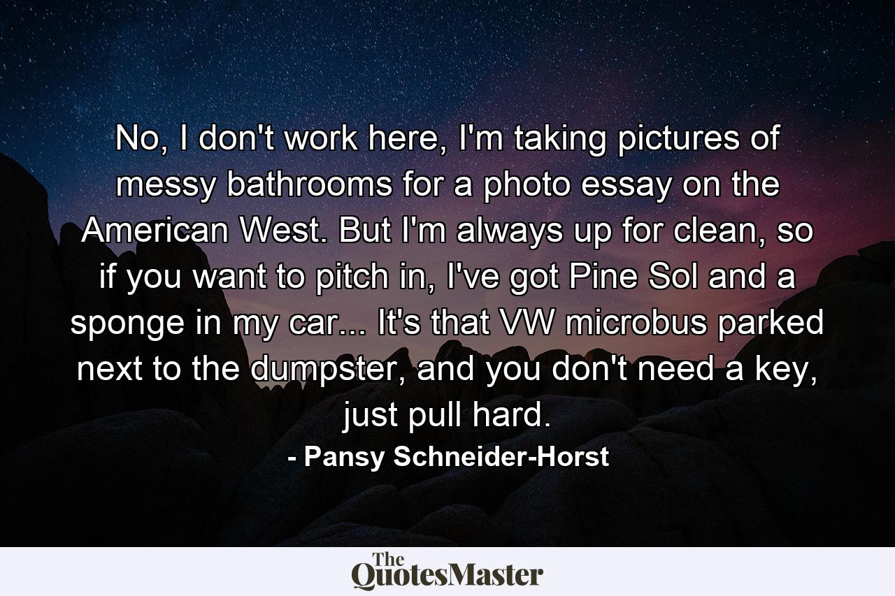 No, I don't work here, I'm taking pictures of messy bathrooms for a photo essay on the American West. But I'm always up for clean, so if you want to pitch in, I've got Pine Sol and a sponge in my car... It's that VW microbus parked next to the dumpster, and you don't need a key, just pull hard. - Quote by Pansy Schneider-Horst