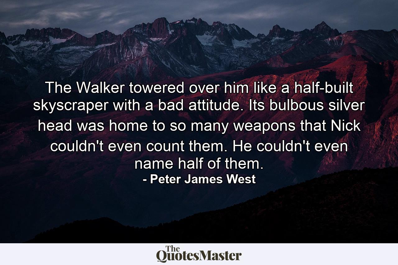 The Walker towered over him like a half-built skyscraper with a bad attitude. Its bulbous silver head was home to so many weapons that Nick couldn't even count them. He couldn't even name half of them. - Quote by Peter James West