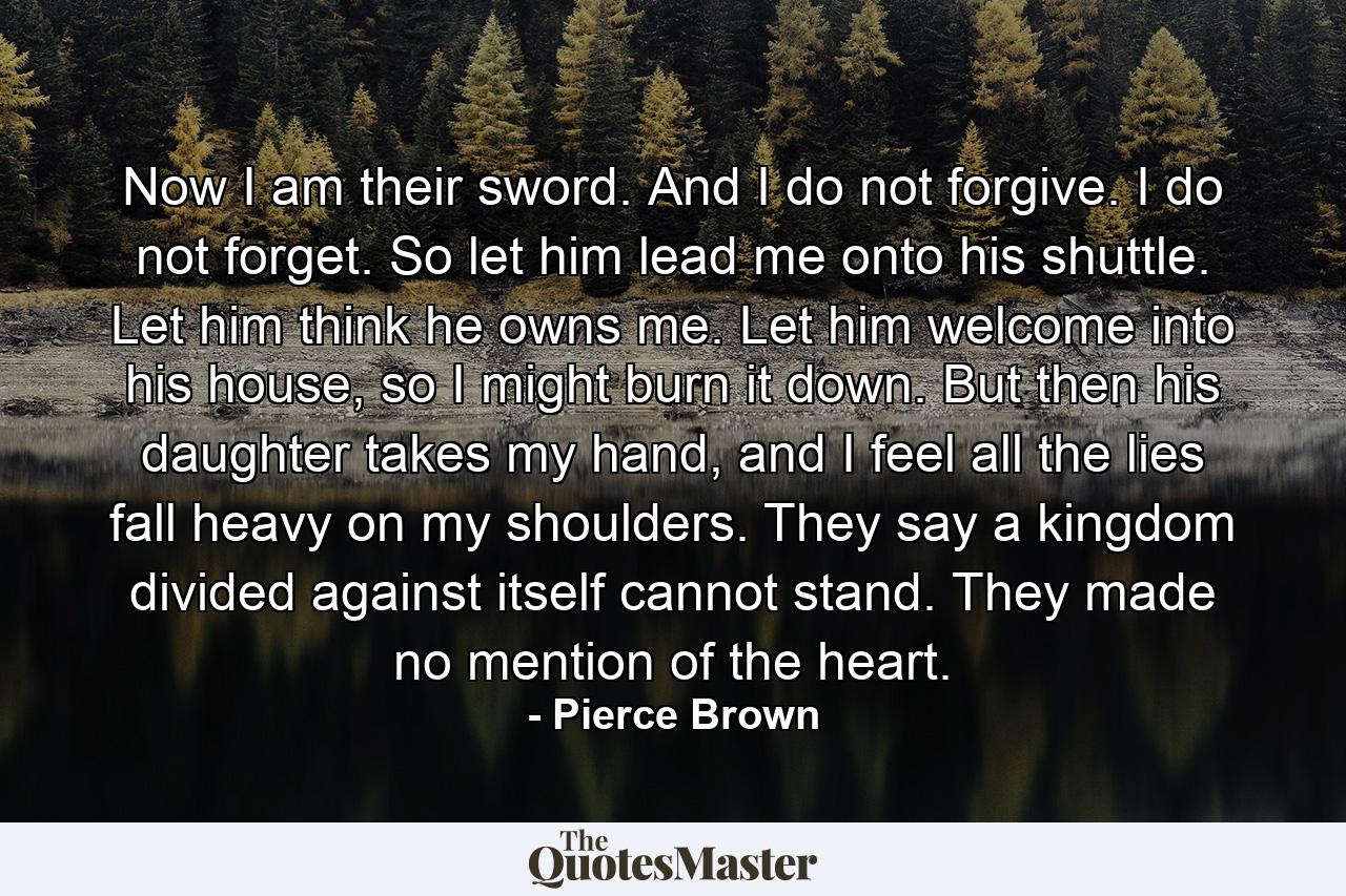 Now I am their sword. And I do not forgive. I do not forget. So let him lead me onto his shuttle. Let him think he owns me. Let him welcome into his house, so I might burn it down. But then his daughter takes my hand, and I feel all the lies fall heavy on my shoulders. They say a kingdom divided against itself cannot stand. They made no mention of the heart. - Quote by Pierce Brown