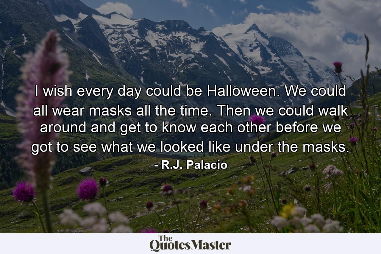 I wish every day could be Halloween. We could all wear masks all the time. Then we could walk around and get to know each other before we got to see what we looked like under the masks. - Quote by R.J. Palacio