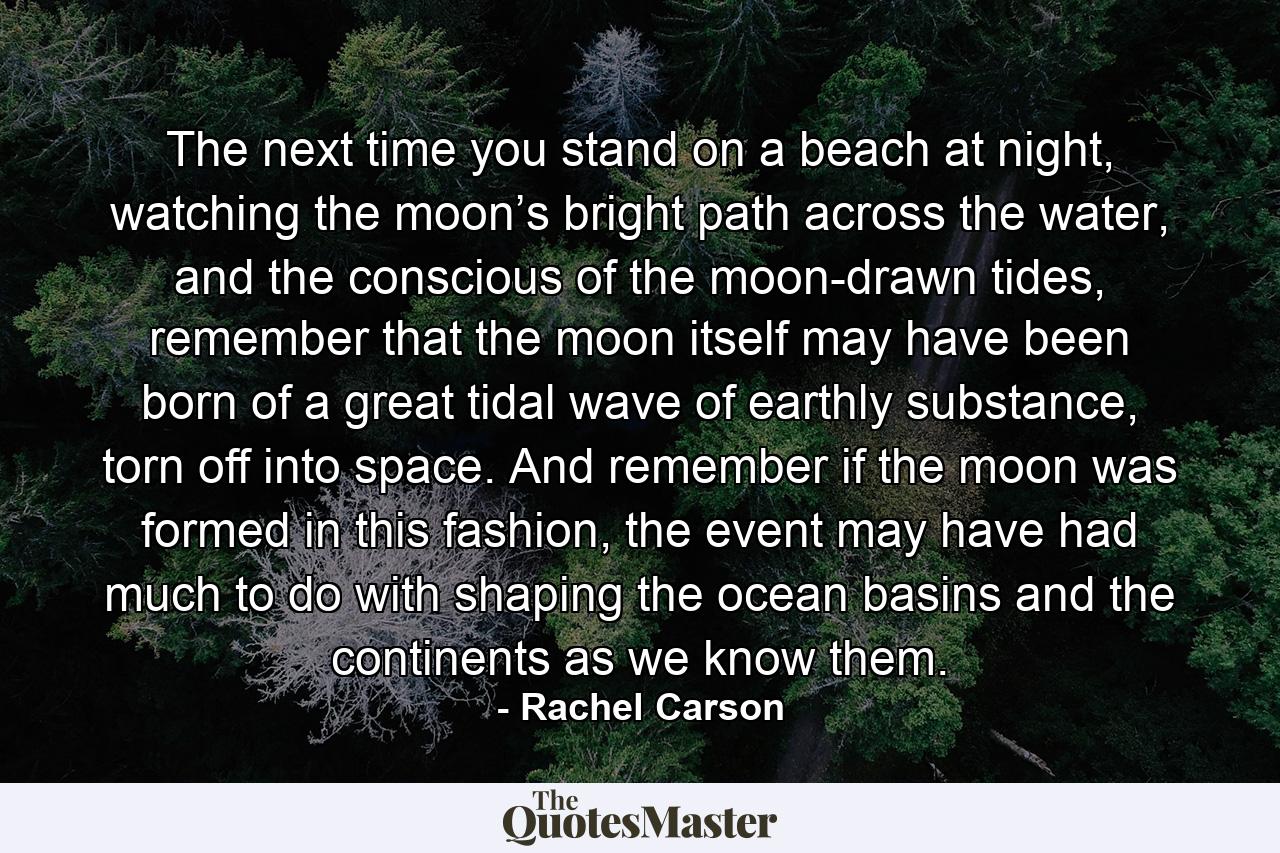 The next time you stand on a beach at night, watching the moon’s bright path across the water, and the conscious of the moon-drawn tides, remember that the moon itself may have been born of a great tidal wave of earthly substance, torn off into space. And remember if the moon was formed in this fashion, the event may have had much to do with shaping the ocean basins and the continents as we know them. - Quote by Rachel Carson