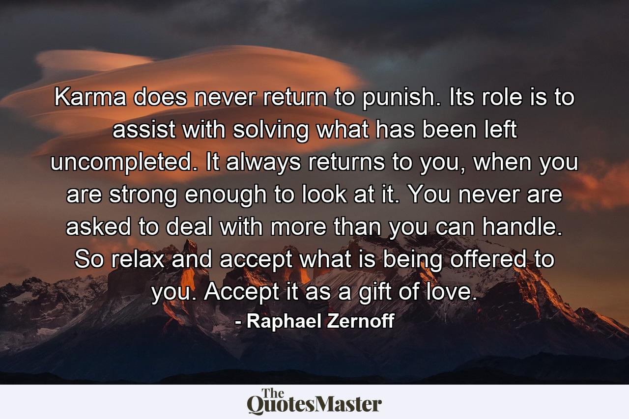 Karma does never return to punish. Its role is to assist with solving what has been left uncompleted. It always returns to you, when you are strong enough to look at it. You never are asked to deal with more than you can handle. So relax and accept what is being offered to you. Accept it as a gift of love. - Quote by Raphael Zernoff