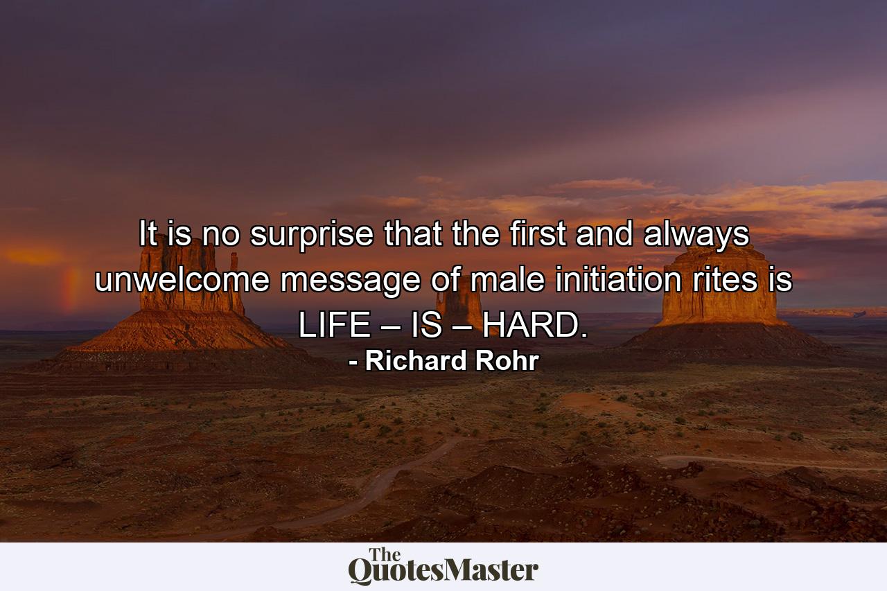 It is no surprise that the first and always unwelcome message of male initiation rites is LIFE – IS – HARD. - Quote by Richard Rohr