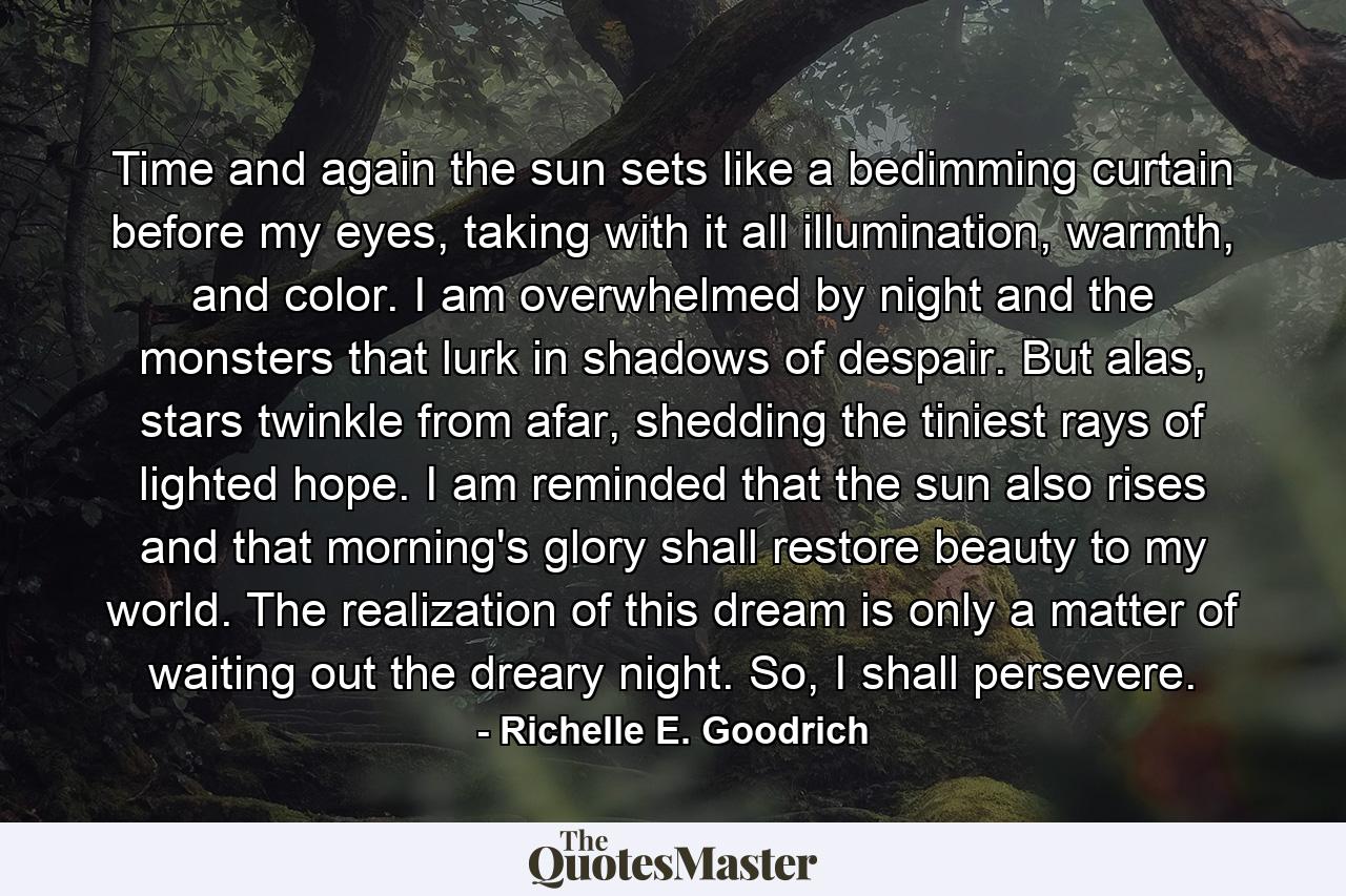 Time and again the sun sets like a bedimming curtain before my eyes, taking with it all illumination, warmth, and color.  I am overwhelmed by night and the monsters that lurk in shadows of despair.  But alas, stars twinkle from afar, shedding the tiniest rays of lighted hope.  I am reminded that the sun also rises and that morning's glory shall restore beauty to my world.  The realization of this dream is only a matter of waiting out the dreary night.  So, I shall persevere. - Quote by Richelle E. Goodrich