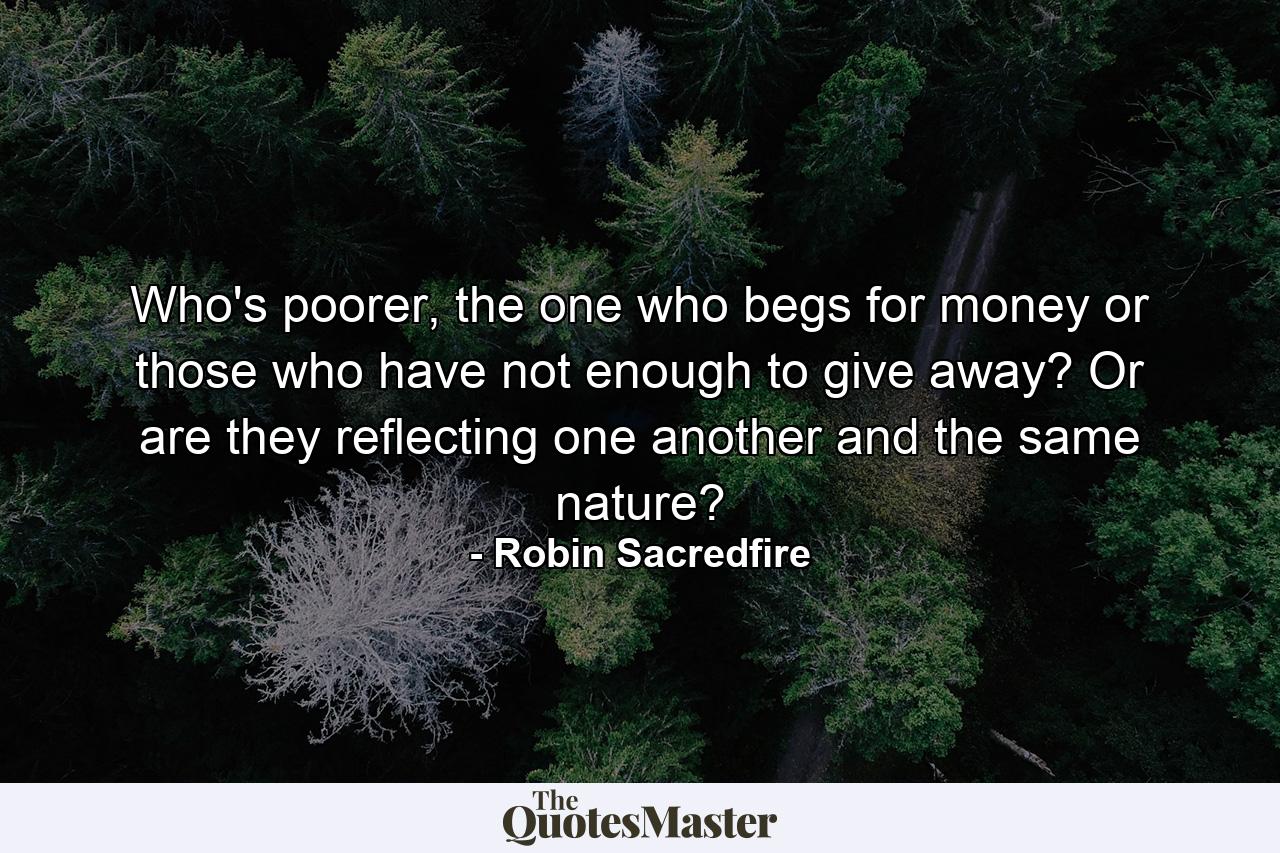 Who's poorer, the one who begs for money or those who have not enough to give away? Or are they reflecting one another and the same nature? - Quote by Robin Sacredfire