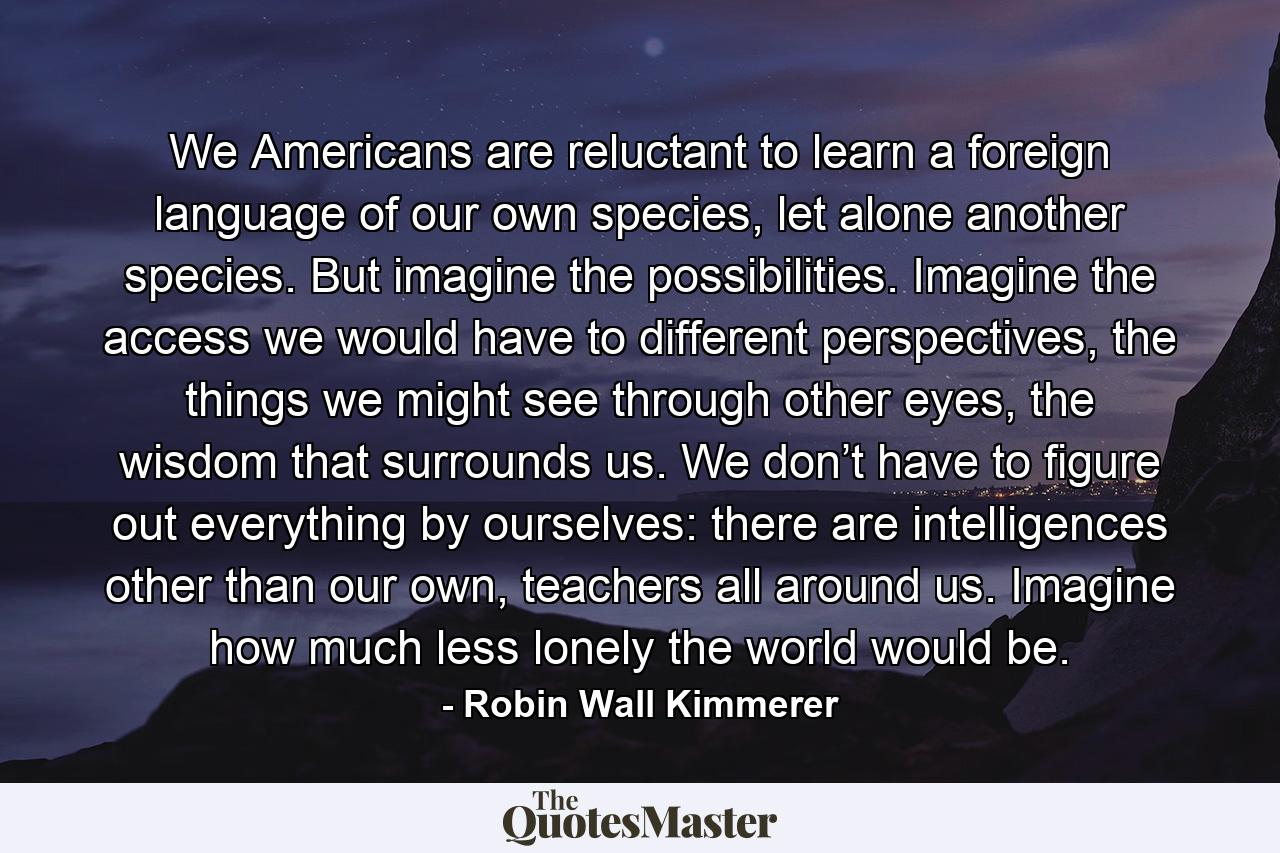 We Americans are reluctant to learn a foreign language of our own species, let alone another species. But imagine the possibilities. Imagine the access we would have to different perspectives, the things we might see through other eyes, the wisdom that surrounds us. We don’t have to figure out everything by ourselves: there are intelligences other than our own, teachers all around us. Imagine how much less lonely the world would be. - Quote by Robin Wall Kimmerer