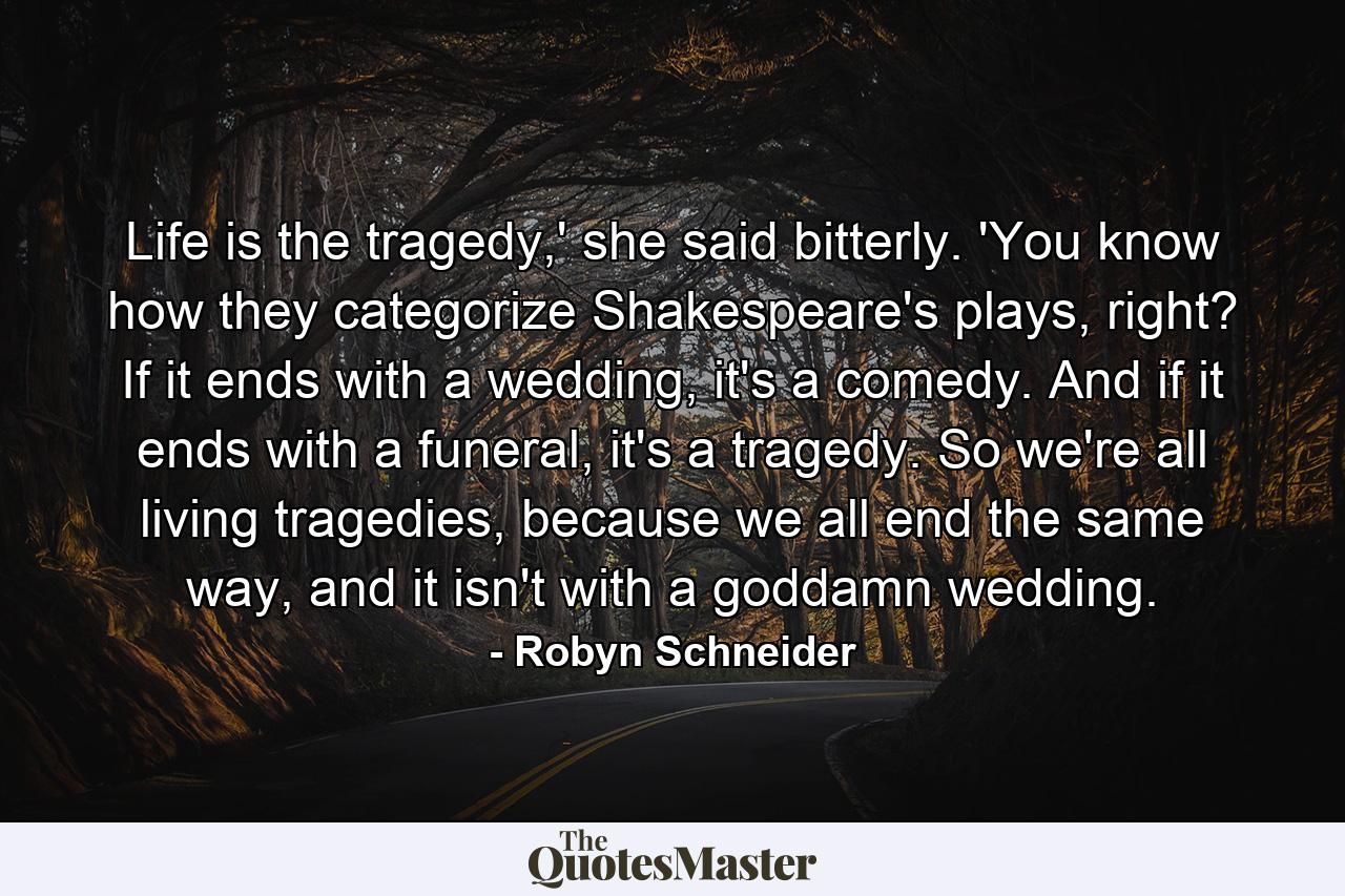 Life is the tragedy,' she said bitterly. 'You know how they categorize Shakespeare's plays, right? If it ends with a wedding, it's a comedy. And if it ends with a funeral, it's a tragedy. So we're all living tragedies, because we all end the same way, and it isn't with a goddamn wedding. - Quote by Robyn Schneider