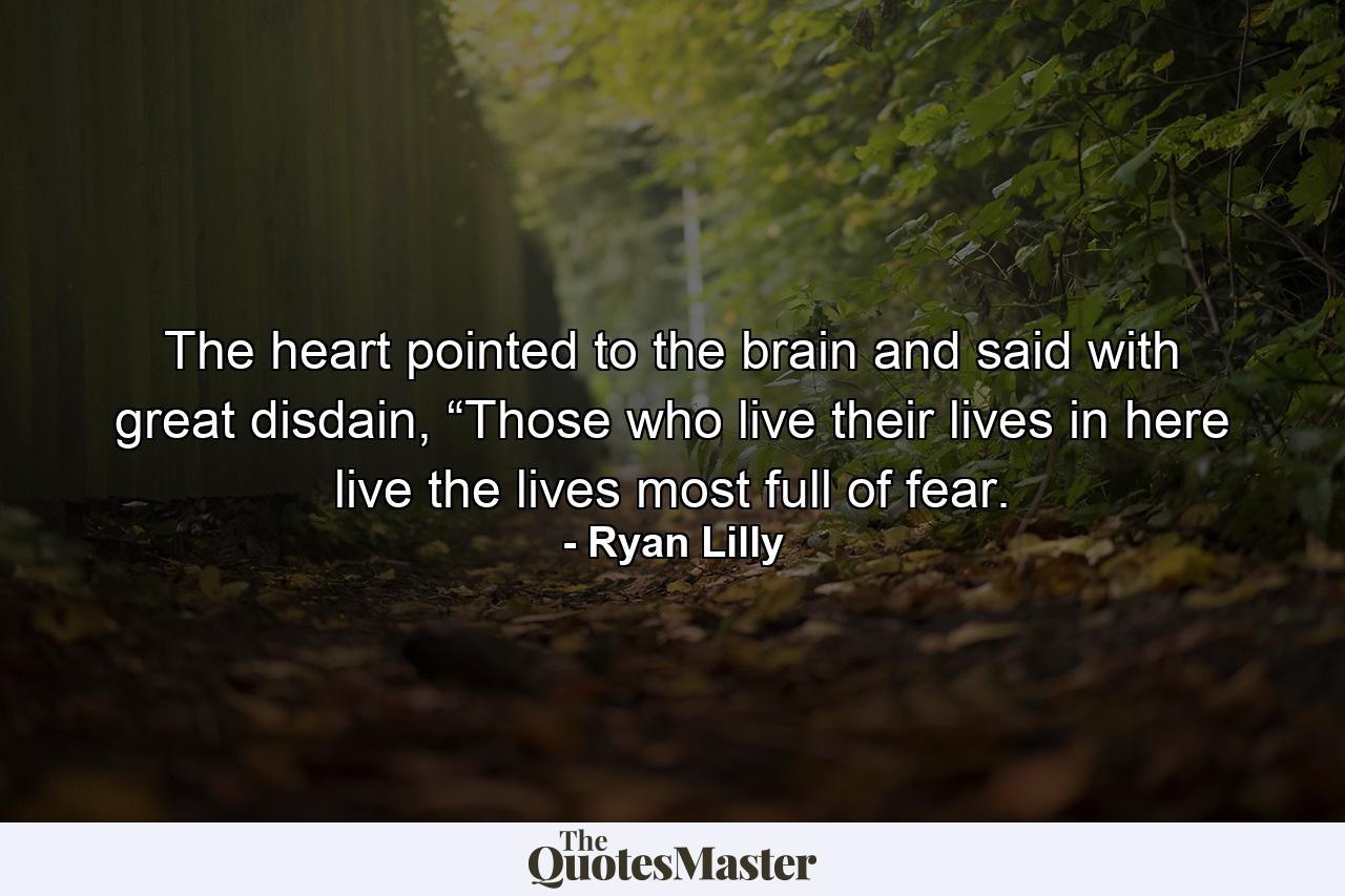 The heart pointed to the brain and said with great disdain, “Those who live their lives in here live the lives most full of fear. - Quote by Ryan Lilly