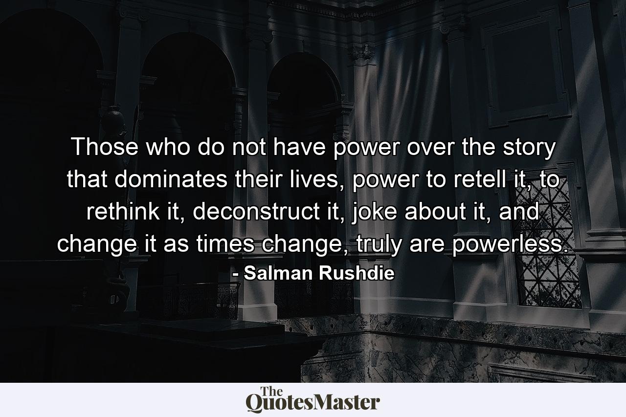 Those who do not have power over the story that dominates their lives, power to retell it, to rethink it, deconstruct it, joke about it, and change it as times change, truly are powerless. - Quote by Salman Rushdie