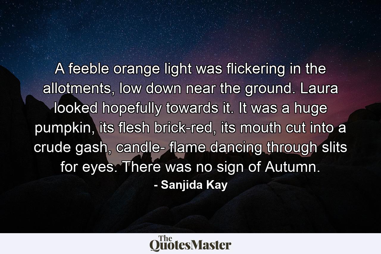 A feeble orange light was flickering in the allotments, low down near the ground. Laura looked hopefully towards it. It was a huge pumpkin, its flesh brick-red, its mouth cut into a crude gash, candle- flame dancing through slits for eyes. There was no sign of Autumn. - Quote by Sanjida Kay