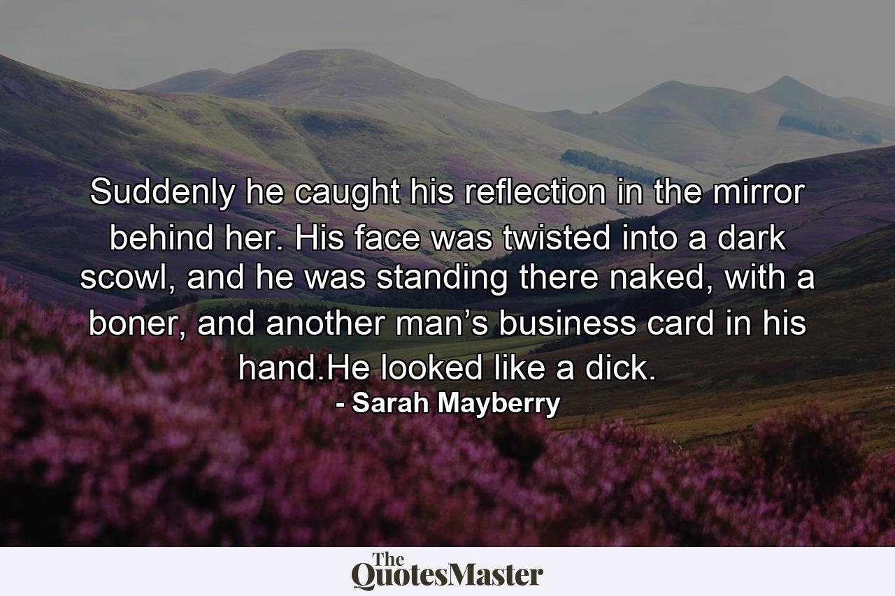 Suddenly he caught his reflection in the mirror behind her. His face was twisted into a dark scowl, and he was standing there naked, with a boner, and another man’s business card in his hand.He looked like a dick. - Quote by Sarah Mayberry