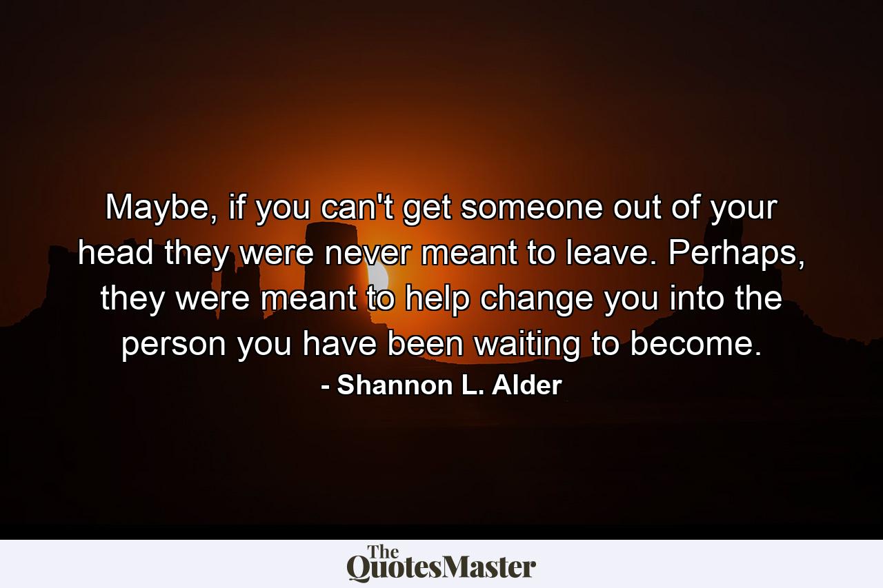 Maybe, if you can't get someone out of your head they were never meant to leave. Perhaps, they were meant to help change you into the person you have been waiting to become. - Quote by Shannon L. Alder