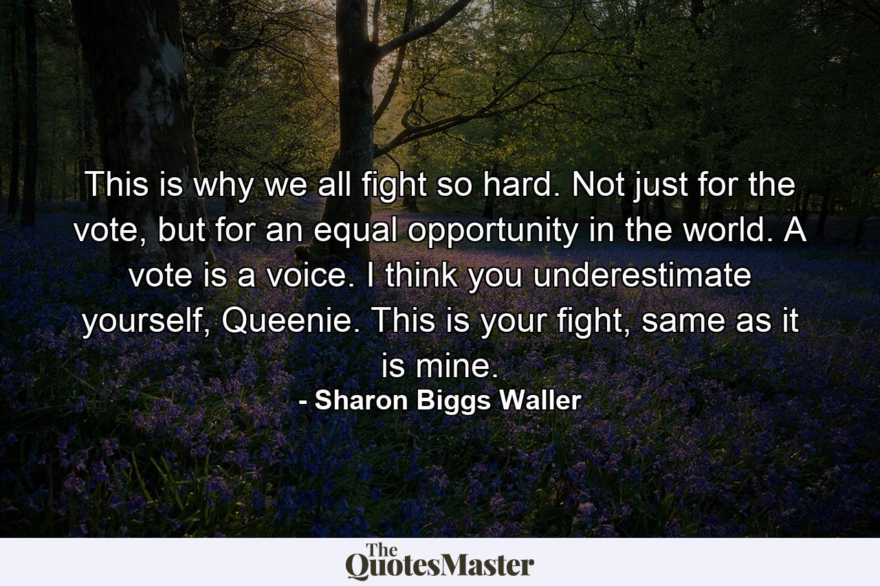 This is why we all fight so hard. Not just for the vote, but for an equal opportunity in the world. A vote is a voice. I think you underestimate yourself, Queenie. This is your fight, same as it is mine. - Quote by Sharon Biggs Waller