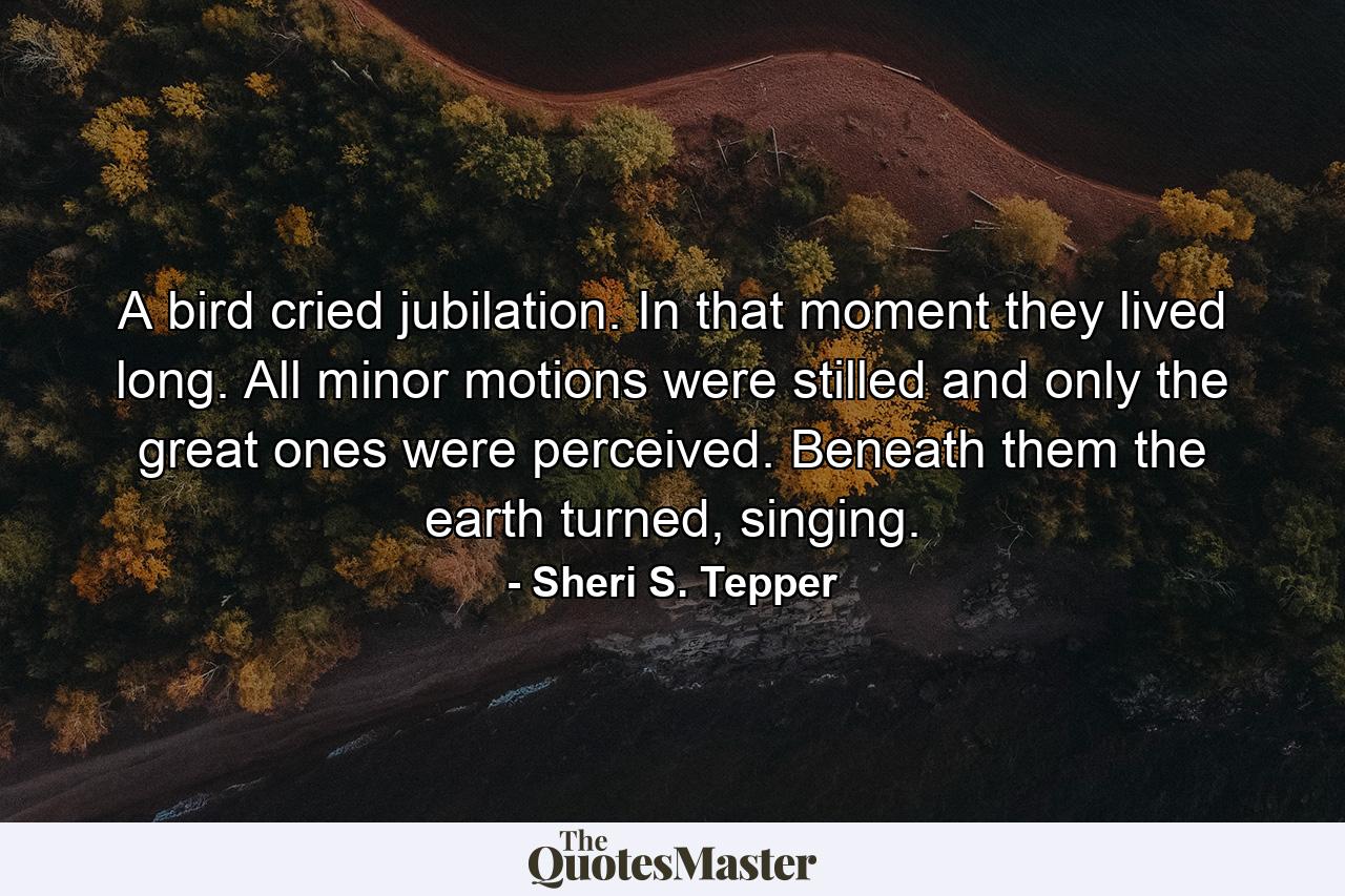 A bird cried jubilation. In that moment they lived long. All minor motions were stilled and only the great ones were perceived. Beneath them the earth turned, singing. - Quote by Sheri S. Tepper