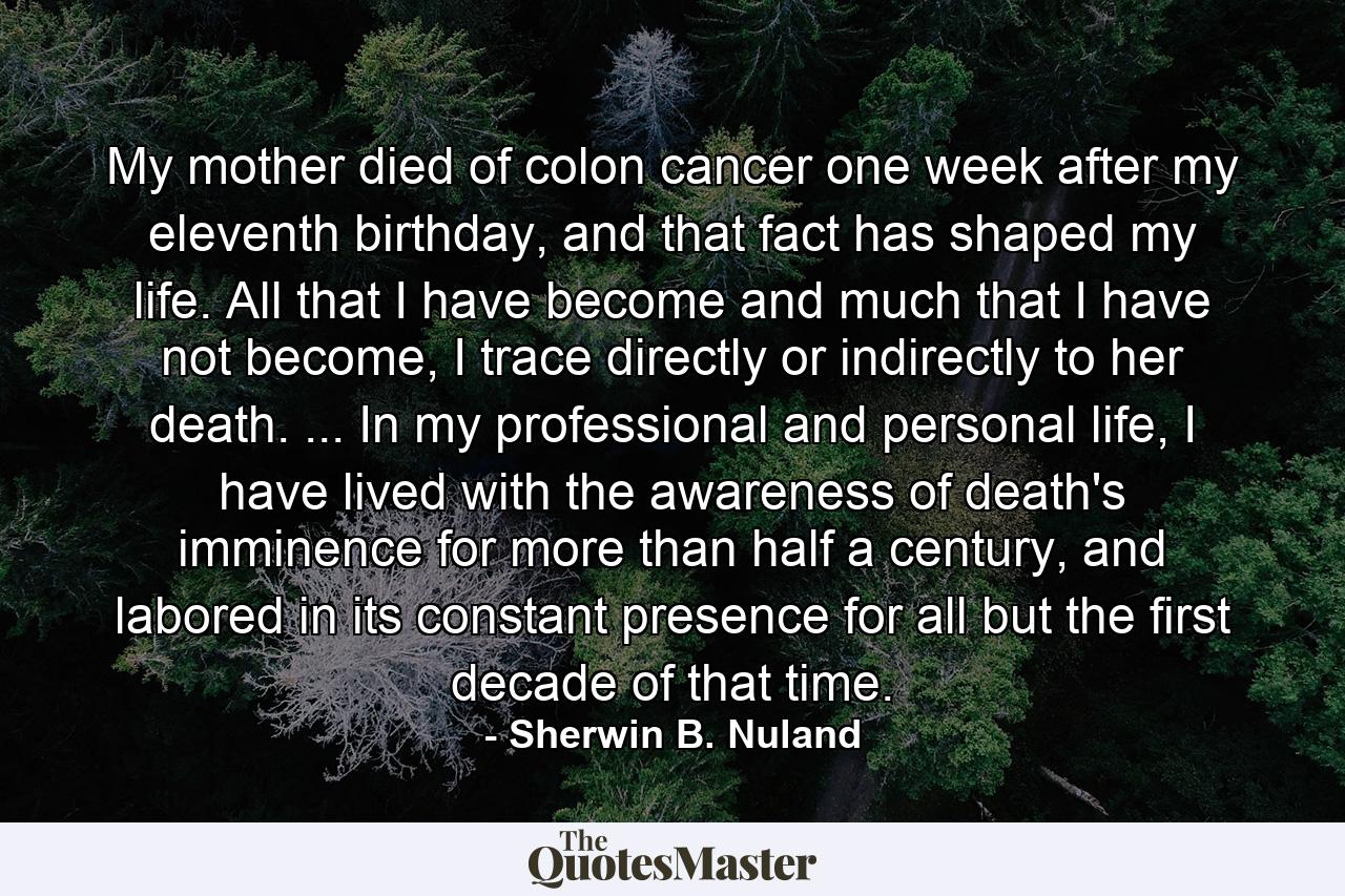 My mother died of colon cancer one week after my eleventh birthday, and that fact has shaped my life. All that I have become and much that I have not become, I trace directly or indirectly to her death. ... In my professional and personal life, I have lived with the awareness of death's imminence for more than half a century, and labored in its constant presence for all but the first decade of that time. - Quote by Sherwin B. Nuland