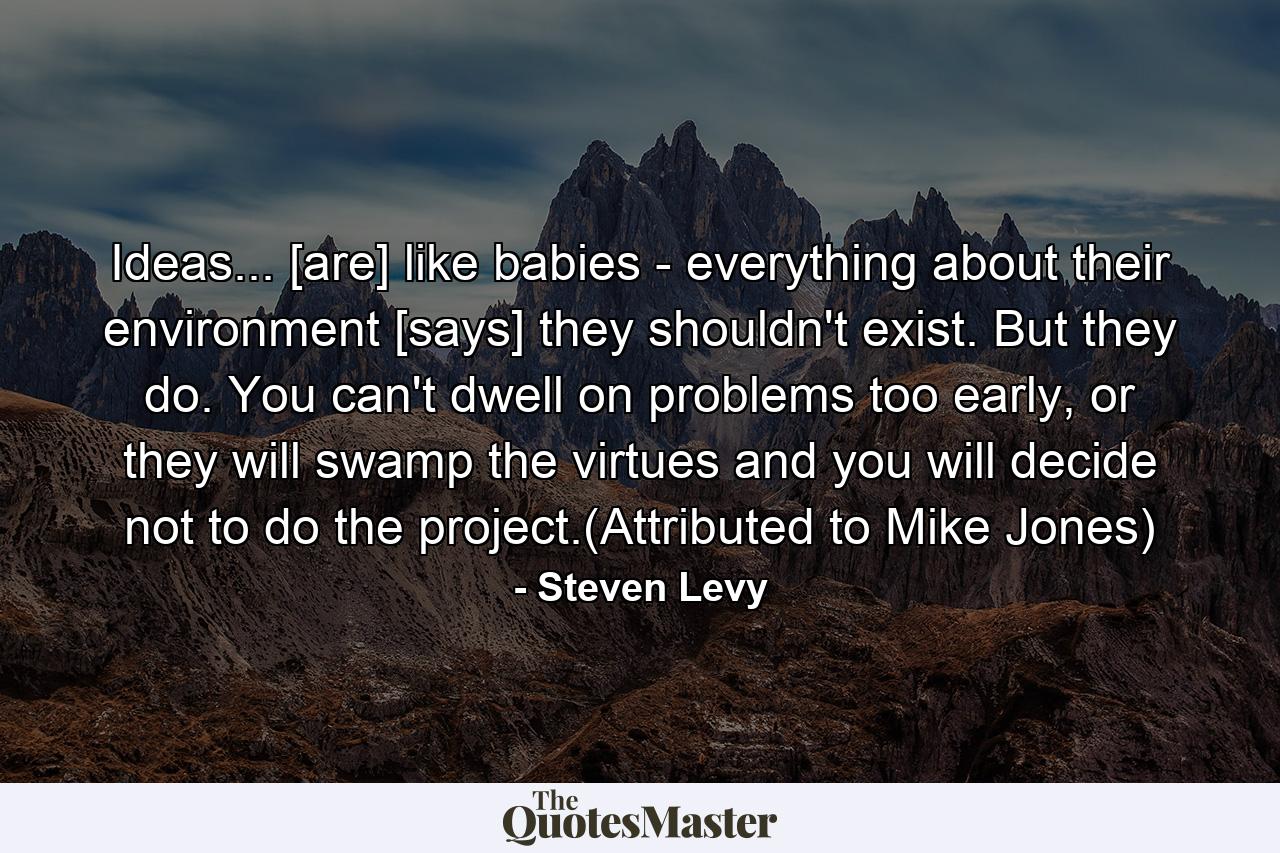 Ideas... [are] like babies - everything about their environment [says] they shouldn't exist. But they do. You can't dwell on problems too early, or they will swamp the virtues and you will decide not to do the project.(Attributed to Mike Jones) - Quote by Steven Levy