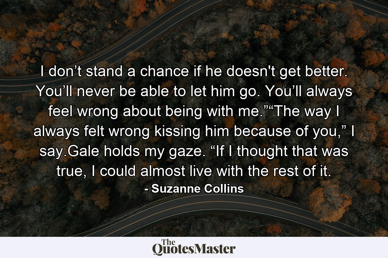 I don’t stand a chance if he doesn't get better. You’ll never be able to let him go. You’ll always feel wrong about being with me.”“The way I always felt wrong kissing him because of you,” I say.Gale holds my gaze. “If I thought that was true, I could almost live with the rest of it. - Quote by Suzanne Collins